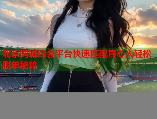北京同城约会平台快速匹配真心人轻松脱单秘籍