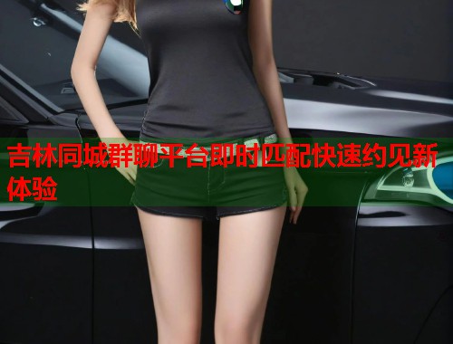 吉林同城群聊平台即时匹配快速约见新体验  第1张