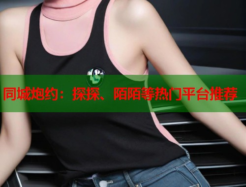 同城炮约:探探、陌陌等热门平台推荐 第1张 同城炮约:探探、陌陌等热门平台推荐 第1张