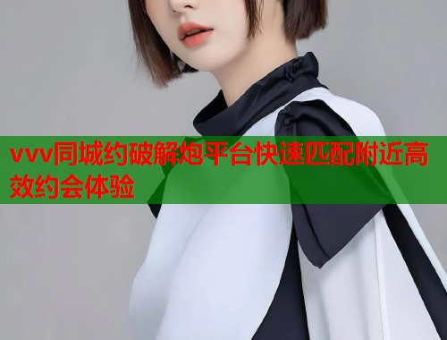 vvv同城约破解炮平台快速匹配附近高效约会体验