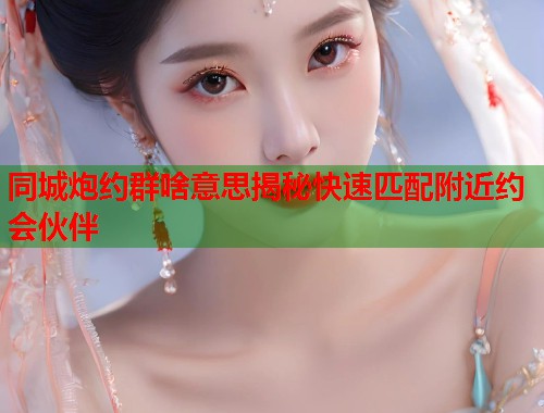 同城炮约群啥意思揭秘快速匹配附近约会伙伴 第1张 同城炮约群啥意思揭秘快速匹配附近约会伙伴 第1张