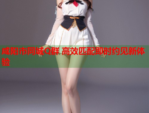 咸阳市同城Q群 高效匹配即时约见新体验