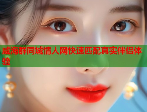 威海群同城情人网快速匹配真实伴侣体验  第2张
