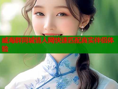 威海群同城情人网快速匹配真实伴侣体验