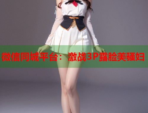 微信同城平台：激战3P露脸美骚妇