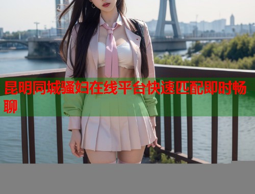 昆明同城骚妇在线平台快速匹配即时畅聊 第1张 昆明同城骚妇在线平台快速匹配即时畅聊 第1张