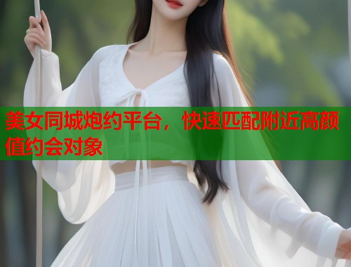 美女同城炮约平台，快速匹配附近高颜值约会对象