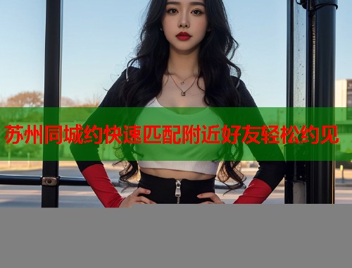 苏州同城约快速匹配附近好友轻松约见