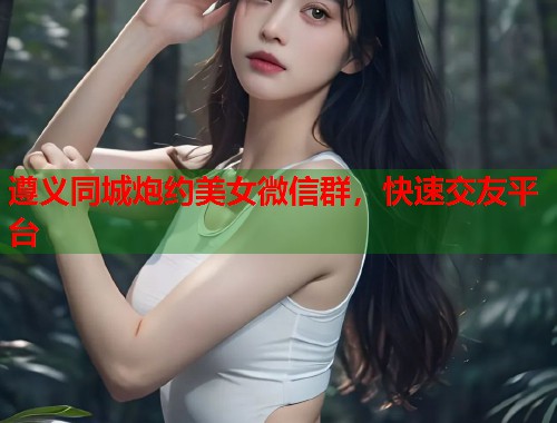 遵义同城炮约美女微信群,快速交友平台 第1张 遵义同城炮约美女微信群,快速交友平台 第1张