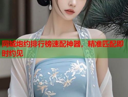 同城炮约排行榜速配神器，精准匹配即时约见