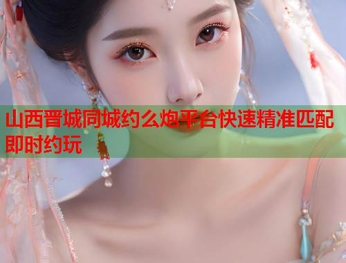 山西晋城同城约么炮平台快速精准匹配即时约玩