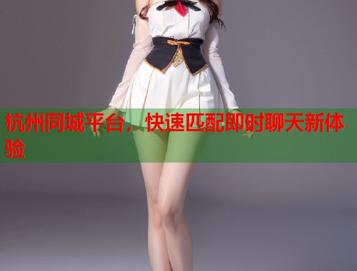 杭州同城平台，快速匹配即时聊天新体验