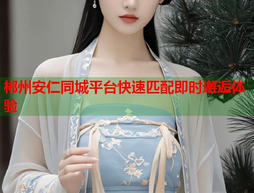 郴州安仁同城平台快速匹配即时邂逅体验