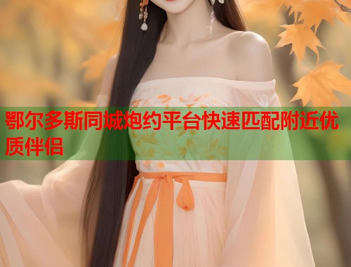 鄂尔多斯同城炮约平台快速匹配附近优质伴侣 第1张 鄂尔多斯同城炮约平台快速匹配附近优质伴侣 第1张