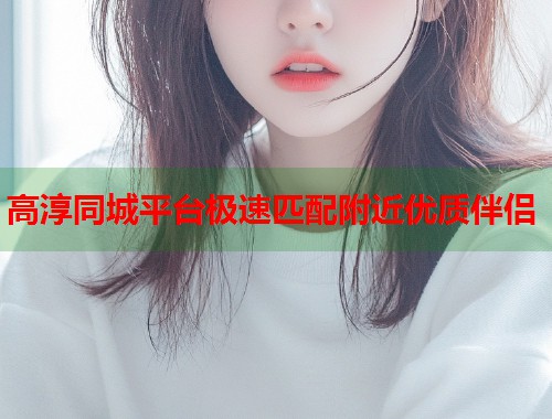 高淳同城平台极速匹配附近优质伴侣
