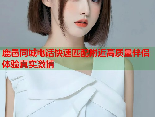 鹿邑同城电话快速匹配附近高质量伴侣体验真实激情